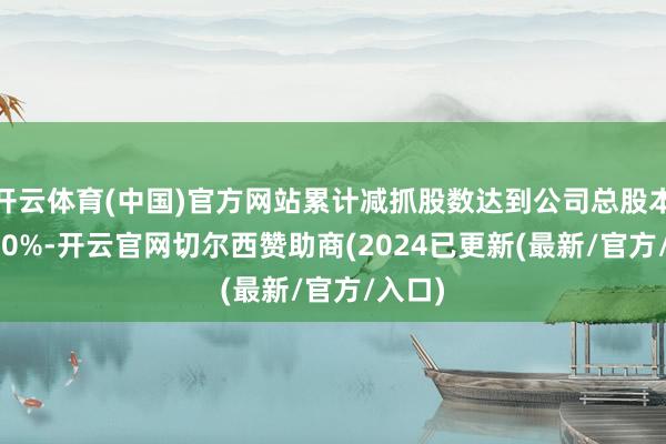 开云体育(中国)官方网站累计减抓股数达到公司总股本的1.00%-开云官网切尔西赞助商(2024已更新(最新/官方/入口)