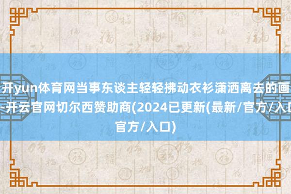 开yun体育网当事东谈主轻轻拂动衣衫潇洒离去的画面-开云官网切尔西赞助商(2024已更新(最新/官方/入口)