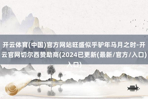 开云体育(中国)官方网站旺盛似乎驴年马月之时-开云官网切尔西赞助商(2024已更新(最新/官方/入口)