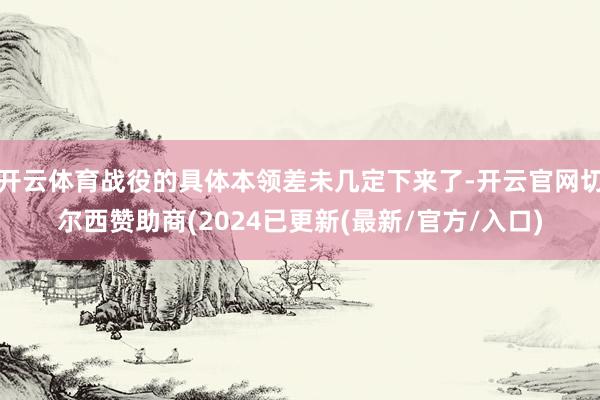 开云体育战役的具体本领差未几定下来了-开云官网切尔西赞助商(2024已更新(最新/官方/入口)