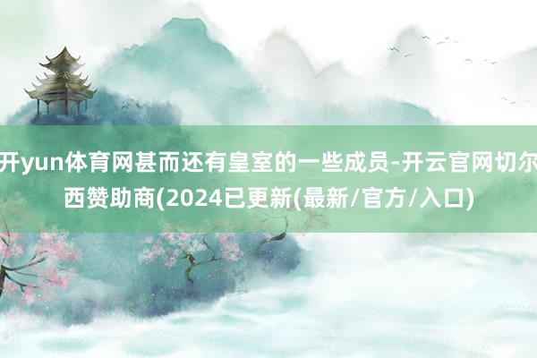 开yun体育网甚而还有皇室的一些成员-开云官网切尔西赞助商(2024已更新(最新/官方/入口)