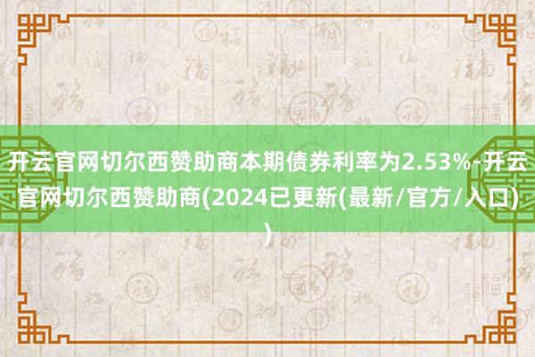 开云官网切尔西赞助商本期债券利率为2.53%-开云官网切尔西赞助商(2024已更新(最新/官方/入口)