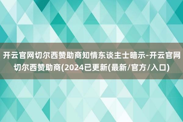 开云官网切尔西赞助商　　知情东谈主士暗示-开云官网切尔西赞助商(2024已更新(最新/官方/入口)