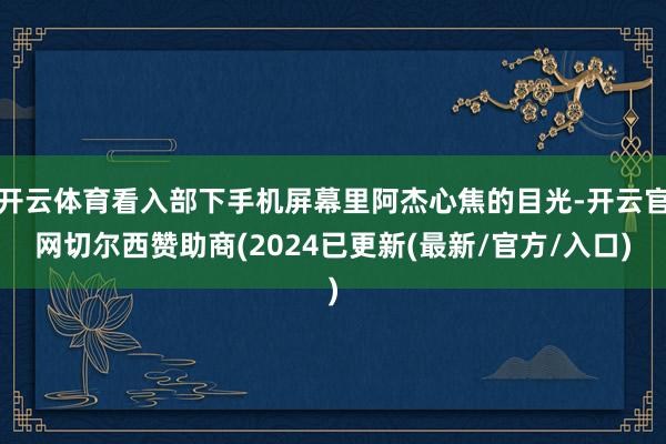 开云体育看入部下手机屏幕里阿杰心焦的目光-开云官网切尔西赞助商(2024已更新(最新/官方/入口)