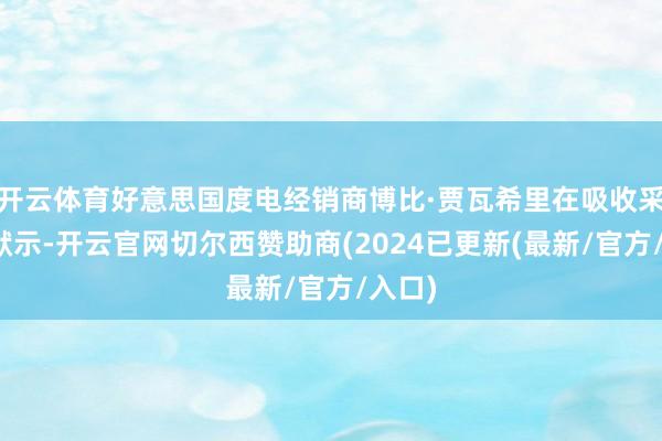 开云体育好意思国度电经销商博比·贾瓦希里在吸收采访时默示-开云官网切尔西赞助商(2024已更新(最新/官方/入口)