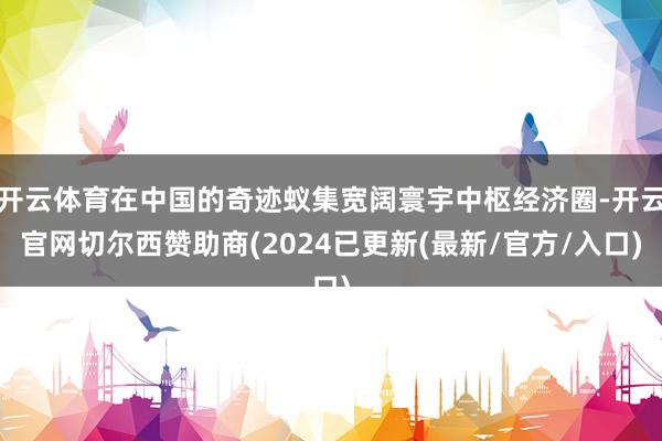 开云体育在中国的奇迹蚁集宽阔寰宇中枢经济圈-开云官网切尔西赞助商(2024已更新(最新/官方/入口)