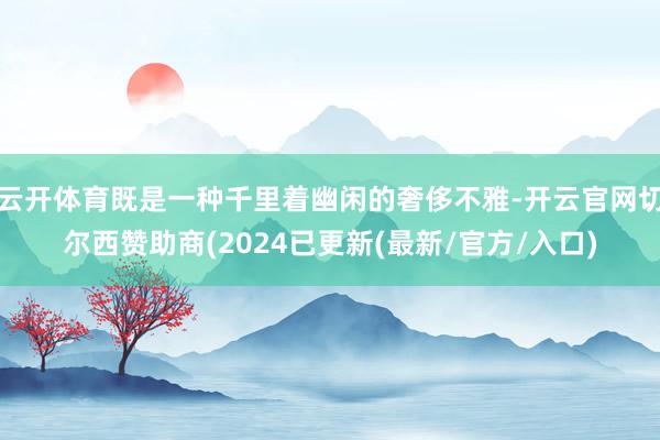 云开体育既是一种千里着幽闲的奢侈不雅-开云官网切尔西赞助商(2024已更新(最新/官方/入口)