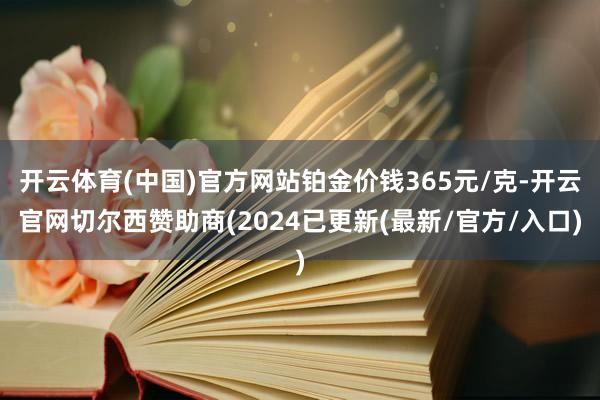 开云体育(中国)官方网站铂金价钱365元/克-开云官网切尔西赞助商(2024已更新(最新/官方/入口)