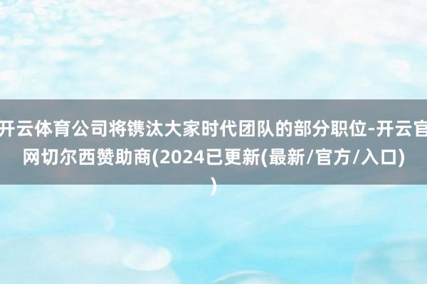 开云体育公司将镌汰大家时代团队的部分职位-开云官网切尔西赞助商(2024已更新(最新/官方/入口)