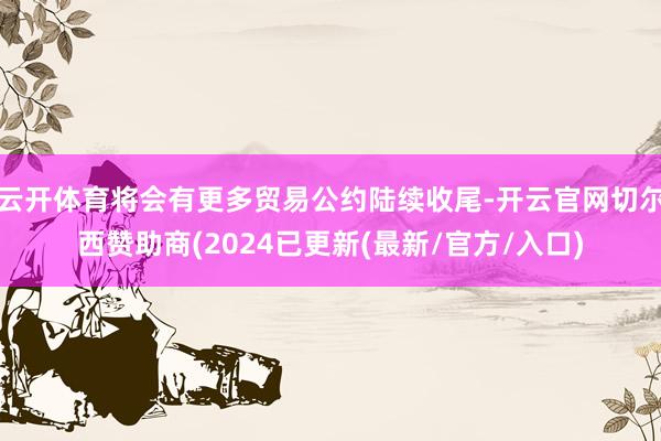 云开体育将会有更多贸易公约陆续收尾-开云官网切尔西赞助商(2024已更新(最新/官方/入口)