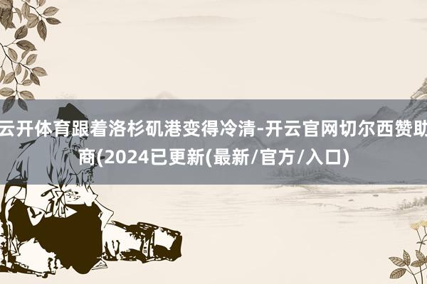 云开体育跟着洛杉矶港变得冷清-开云官网切尔西赞助商(2024已更新(最新/官方/入口)