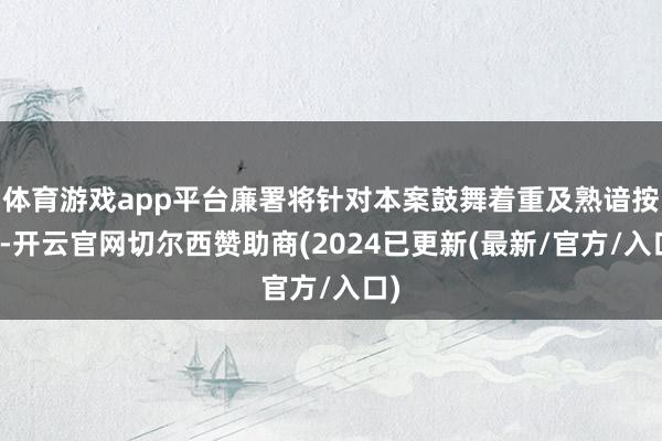 体育游戏app平台廉署将针对本案鼓舞着重及熟谙按序-开云官网切尔西赞助商(2024已更新(最新/官方/入口)