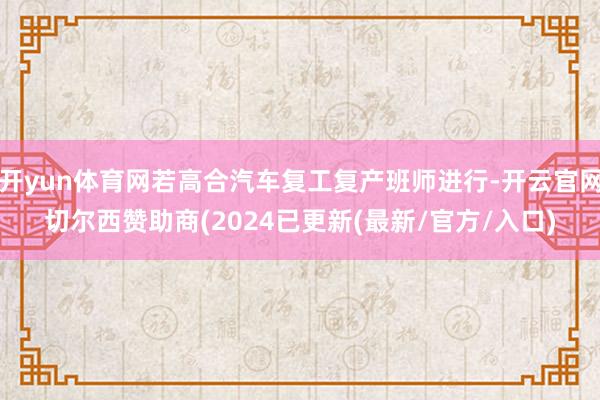 开yun体育网若高合汽车复工复产班师进行-开云官网切尔西赞助商(2024已更新(最新/官方/入口)