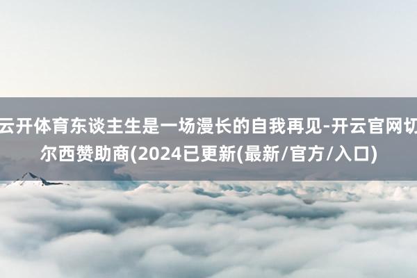 云开体育东谈主生是一场漫长的自我再见-开云官网切尔西赞助商(2024已更新(最新/官方/入口)
