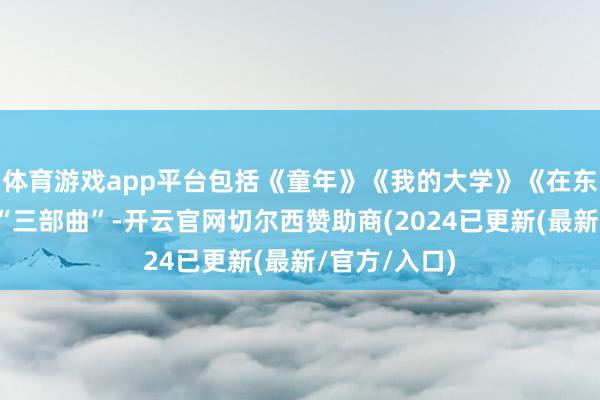 体育游戏app平台包括《童年》《我的大学》《在东说念主间》“三部曲”-开云官网切尔西赞助商(2024已更新(最新/官方/入口)