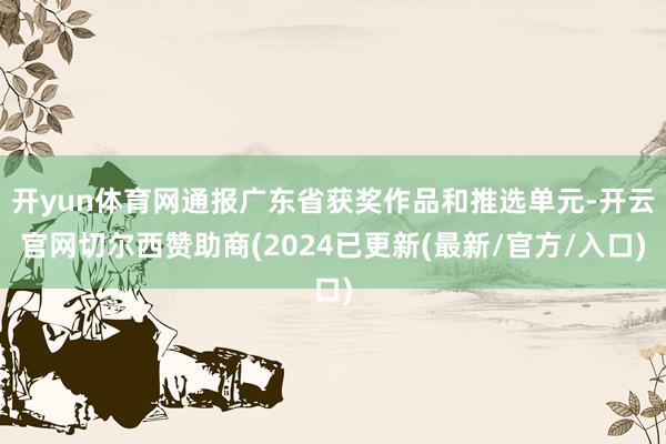 开yun体育网通报广东省获奖作品和推选单元-开云官网切尔西赞助商(2024已更新(最新/官方/入口)