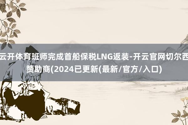 云开体育班师完成首船保税LNG返装-开云官网切尔西赞助商(2024已更新(最新/官方/入口)