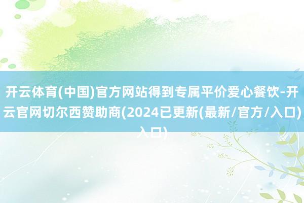 开云体育(中国)官方网站得到专属平价爱心餐饮-开云官网切尔西赞助商(2024已更新(最新/官方/入口)