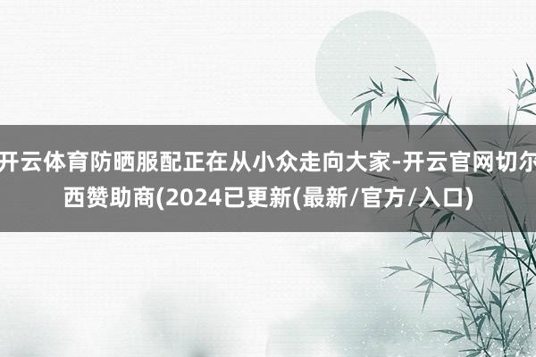 开云体育防晒服配正在从小众走向大家-开云官网切尔西赞助商(2024已更新(最新/官方/入口)