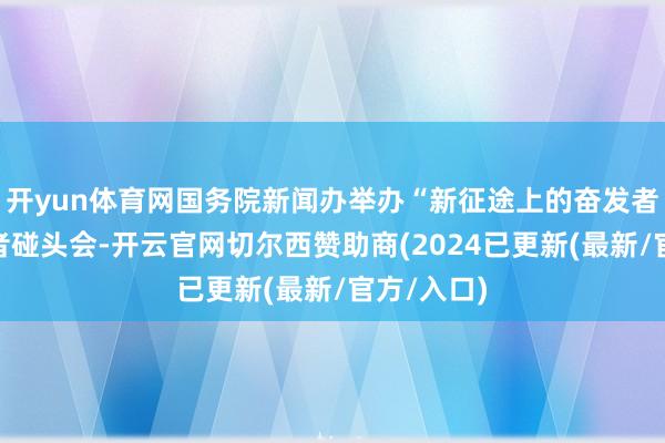 开yun体育网国务院新闻办举办“新征途上的奋发者”中外记者碰头会-开云官网切尔西赞助商(2024已更新(最新/官方/入口)