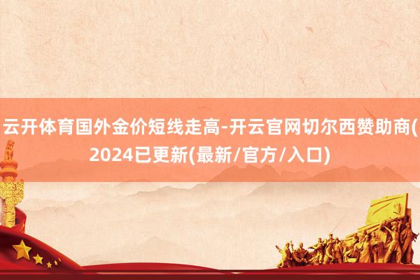 云开体育　　国外金价短线走高-开云官网切尔西赞助商(2024已更新(最新/官方/入口)