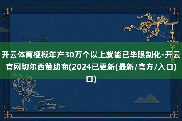 开云体育梗概年产30万个以上就能已毕限制化-开云官网切尔西赞助商(2024已更新(最新/官方/入口)