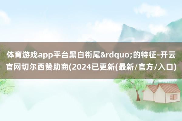 体育游戏app平台黑白衔尾&rdquo;的特征-开云官网切尔西赞助商(2024已更新(最新/官方/入口)