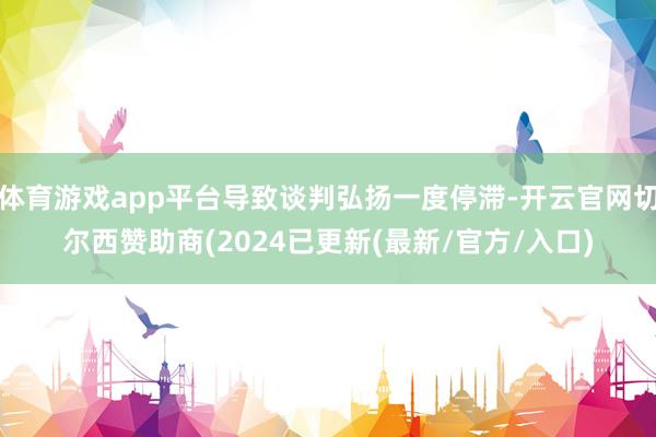体育游戏app平台导致谈判弘扬一度停滞-开云官网切尔西赞助商(2024已更新(最新/官方/入口)
