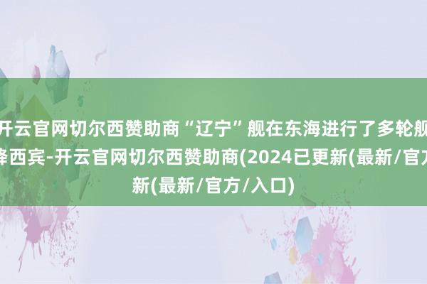 开云官网切尔西赞助商“辽宁”舰在东海进行了多轮舰载机起降西宾-开云官网切尔西赞助商(2024已更新(最新/官方/入口)