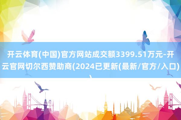 开云体育(中国)官方网站成交额3399.51万元-开云官网切尔西赞助商(2024已更新(最新/官方/入口)