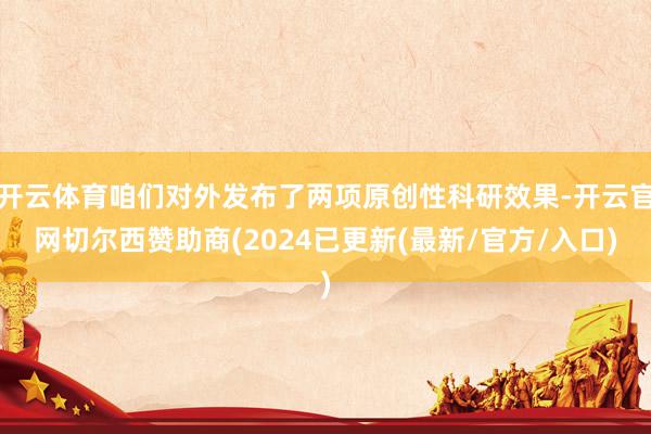 开云体育咱们对外发布了两项原创性科研效果-开云官网切尔西赞助商(2024已更新(最新/官方/入口)