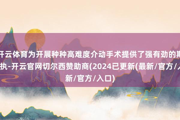开云体育为开展种种高难度介动手术提供了强有劲的期间撑执-开云官网切尔西赞助商(2024已更新(最新/官方/入口)