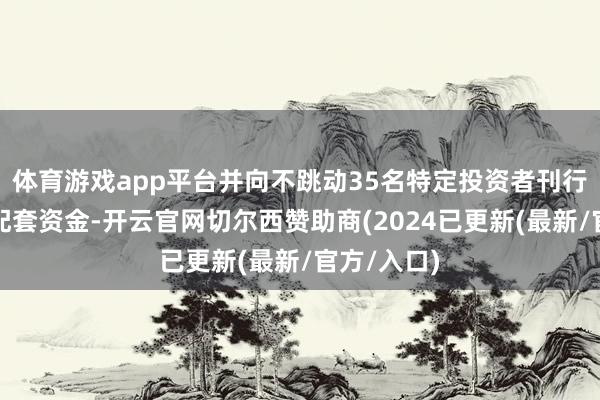 体育游戏app平台并向不跳动35名特定投资者刊行股份召募配套资金-开云官网切尔西赞助商(2024已更新(最新/官方/入口)