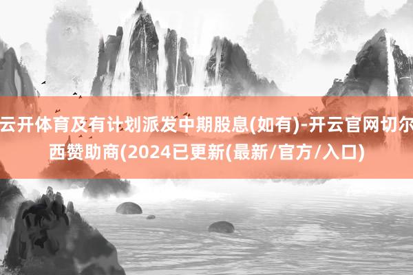 云开体育及有计划派发中期股息(如有)-开云官网切尔西赞助商(2024已更新(最新/官方/入口)