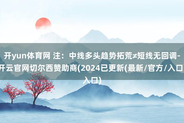 开yun体育网 注：中线多头趋势拓荒≠短线无回调-开云官网切尔西赞助商(2024已更新(最新/官方/入口)