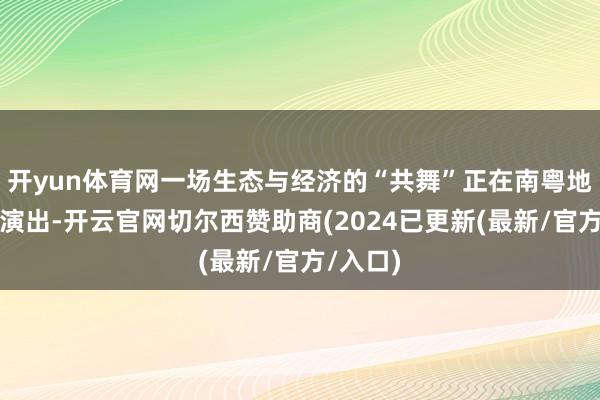 开yun体育网一场生态与经济的“共舞”正在南粤地面精彩演出-开云官网切尔西赞助商(2024已更新(最新/官方/入口)