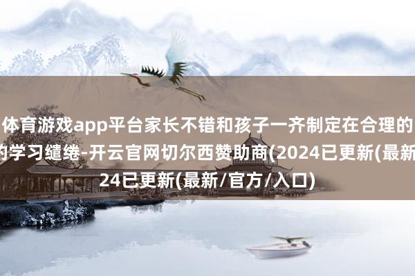 体育游戏app平台家长不错和孩子一齐制定在合理的期间限制内的学习缱绻-开云官网切尔西赞助商(2024已更新(最新/官方/入口)