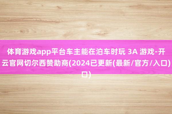 体育游戏app平台车主能在泊车时玩 3A 游戏-开云官网切尔西赞助商(2024已更新(最新/官方/入口)