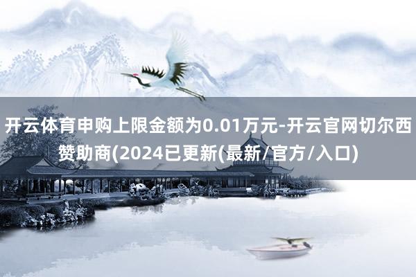 开云体育申购上限金额为0.01万元-开云官网切尔西赞助商(2024已更新(最新/官方/入口)