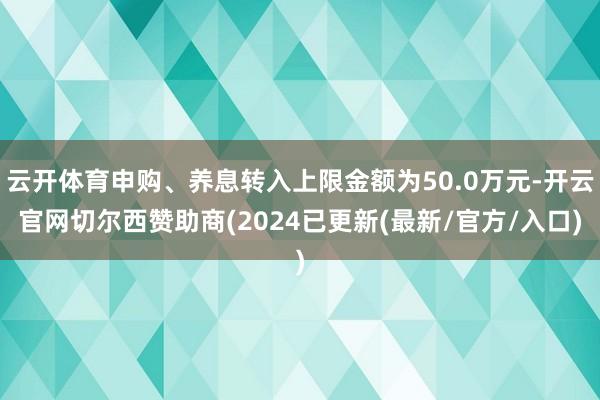 云开体育申购、养息转入上限金额为50.0万元-开云官网切尔西赞助商(2024已更新(最新/官方/入口)
