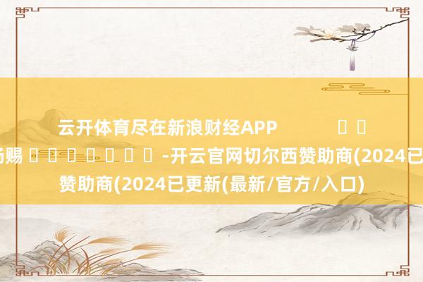 云开体育尽在新浪财经APP 职守剪辑:杨赐 -开云官网切尔西赞助商(2024已更新(最新/官方/入口)