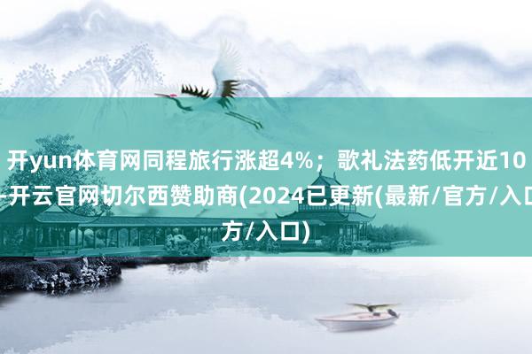 开yun体育网同程旅行涨超4%;歌礼法药低开近10%-开云官网切尔西赞助商(2024已更新(最新/官方/入口)