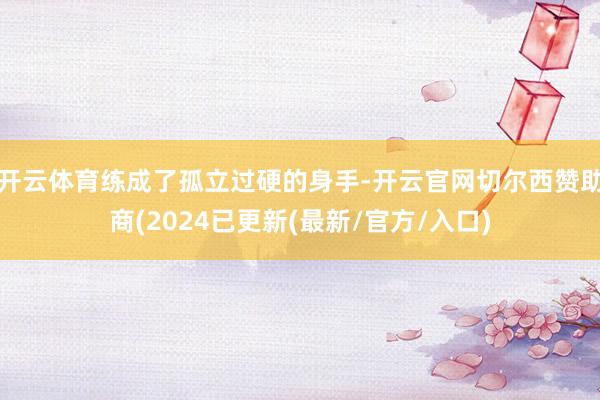 开云体育练成了孤立过硬的身手-开云官网切尔西赞助商(2024已更新(最新/官方/入口)