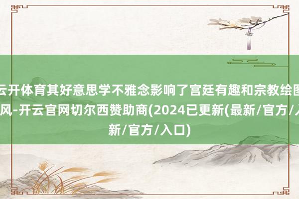 云开体育其好意思学不雅念影响了宫廷有趣和宗教绘图的作风-开云官网切尔西赞助商(2024已更新(最新/官方/入口)