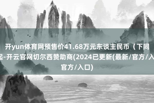 开yun体育网预售价41.68万元东谈主民币（下同）起-开云官网切尔西赞助商(2024已更新(最新/官方/入口)
