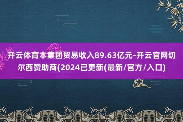 开云体育　　本集团贸易收入89.63亿元-开云官网切尔西赞助商(2024已更新(最新/官方/入口)